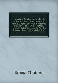 L'entretien Des Musiciens Par Le Sr Gantez, Maitre De Chapelle: Publie D'apres L'edition Rarissime D'auxerre, 1643, Avec Preface, Notes Et Eclaircissements Par Ern. Thoinan Pseud. (French Edition)
