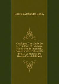 Catalogue D'un Choix De Livres Rares Et Pr?cieux, Manuscrits Et Imprim?s, Composant Le Cabinet De Feu M. Le Marquis De Ganay (French Edition)