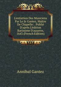 L'entretien Des Musiciens Par Le Sr Gantez, Ma?tre De Chapelle: . Publi? D'apr?s L'?dition Rarissime D'auxerre, 1643 (French Edition)