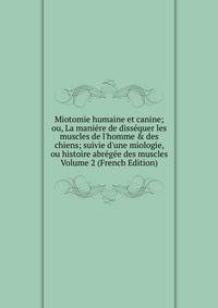 Miotomie humaine et canine; ou, La mani?re de diss?quer les muscles de l'homme &amp; des chiens; suivie d'une miologie, ou histoire abr?g?e des muscles Volume 2 (French Edition)