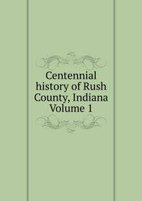 Centennial history of Rush County, Indiana Volume 1