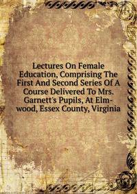 Lectures On Female Education, Comprising The First And Second Series Of A Course Delivered To Mrs. Garnett's Pupils, At Elm-wood, Essex County, Virginia