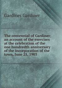 The centennial of Gardiner; an account of the exercises at the celebration of the one hundredth anniversary of the incorporation of the town, June 25, 1903