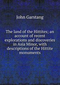 The land of the Hittites; an account of recent explorations and discoveries in Asia Minor, with descriptions of the Hittite monuments