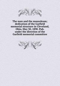 The man and the mausoleum; dedication of the Garfield memorial structure in Cleveland, Ohio, May 30, 1890. Pub. under the direction of the Garfield memorial committee