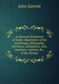A classical dictionary of India: illustrative of the mythology, philosophy, literature, antiquities, arts, manners, customs &amp;c. of the Hindus