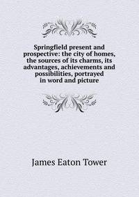 Springfield present and prospective: the city of homes, the sources of its charms, its advantages, achievements and possibilities, portrayed in word and picture