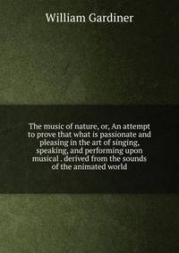 The music of nature, or, An attempt to prove that what is passionate and pleasing in the art of singing, speaking, and performing upon musical . derived from the sounds of the animated world
