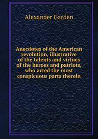 Anecdotes of the American revolution, illustrative of the talents and virtues of the heroes and patriots, who acted the most conspicuous parts therein