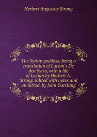 The Syrian goddess; being a translation of Lucian's De dea Syria, with a life of Lucian by Herbert A. Strong. Edited with notes and an introd. by John Garstang