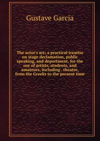 The actor's art; a practical treatise on stage declamation, public speaking, and deportment, for the use of artists, students, and amateurs, including . theatre, from the Greeks to the present time