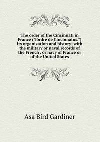 The order of the Cincinnati in France ("l?rdre de Cincinnatus.") Its organization and history: with the military or naval records of the French . or navy of France or of the United States