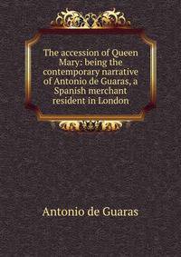 The accession of Queen Mary: being the contemporary narrative of Antonio de Guaras, a Spanish merchant resident in London