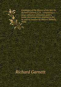 Catalogue of the library of the late Dr. Richard Garnett, C.B. . comprising a large collection of modern poetry, books and pamphlets relating to the . be sold by auction by Messrs. Sotheby, Wilki