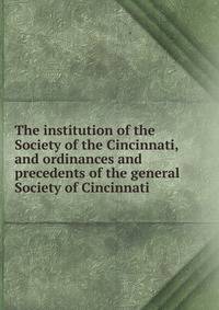 The institution of the Society of the Cincinnati, and ordinances and precedents of the general Society of Cincinnati