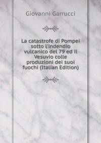La catastrofe di Pompei sotto l'indendio vulcanico del 79 ed il Vesuvio colle produzioni dei suoi fuochi (Italian Edition)