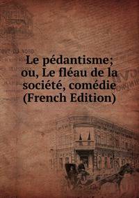 Le pedantisme; ou, Le fleau de la societe, comedie (French Edition)