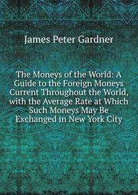The Moneys of the World: A Guide to the Foreign Moneys Current Throughout the World, with the Average Rate at Which Such Moneys May Be Exchanged in New York City