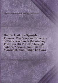 On the Trail of a Spanish Pioneer: The Diary and Itinerary of Francisco Garces (Missionary Priest) in His Travels Through Sohora, Arizona, and . Spanish Manscript, and (Italian Edition)