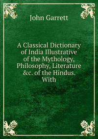 A Classical Dictionary of India Illustrative of the Mythology, Philosophy, Literature &amp;c. of the Hindus. With