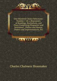 One Hundred Choice Selections: Number 1-40. a Repository of Readings, Recitations, and Plays Comprising Eloquence and Sentiment ; Pathos and Humor, Dialect and Impersonations, Etc
