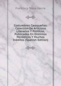 Costumbres Caraquenas: Coleccion De Articulos Literarios Y Politicos, Publicados En Distintos Periodicos Y Muchos Ineditos (Spanish Edition)