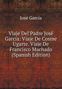 Viaje Del Padre Jose Garcia: Viaje De Cosme Ugarte. Viaje De Francisco Machado (Spanish Edition)