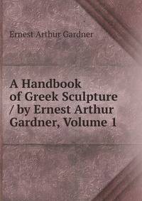 A Handbook of Greek Sculpture / by Ernest Arthur Gardner, Volume 1