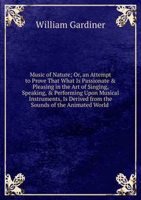 Music of Nature; Or, an Attempt to Prove That What Is Passionate &amp; Pleasing in the Art of Singing, Speaking, &amp; Performing Upon Musical Instruments, Is Derived from the Sounds of the Animated World .