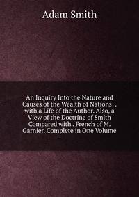 An Inquiry Into the Nature and Causes of the Wealth of Nations: . with a Life of the Author. Also, a View of the Doctrine of Smith Compared with . French of M. Garnier. Complete in One Volume