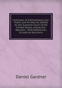 Institutes of International Law: Public and Private, As Settled by the Supreme Court of the United States, and by Our Republic : With References to Judicial Decisions