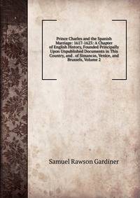 Prince Charles and the Spanish Marriage: 1617-1623: A Chapter of English History, Founded Principally Upon Unpublished Documents in This Country, and . of Simancas, Venice, and Brussels, Volume 2