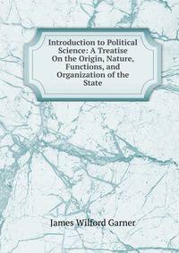 Introduction to Political Science: A Treatise On the Origin, Nature, Functions, and Organization of the State