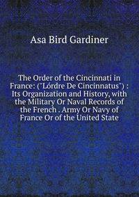 The Order of the Cincinnati in France: ("L?rdre De Cincinnatus") : Its Organization and History, with the Military Or Naval Records of the French . Army Or Navy of France Or of the United State