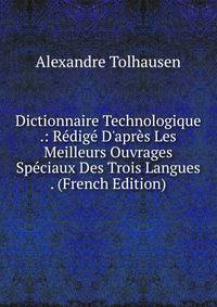 Dictionnaire Technologique .: R?dig? D'apr?s Les Meilleurs Ouvrages Sp?ciaux Des Trois Langues . (French Edition)