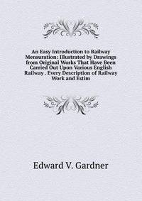 An Easy Introduction to Railway Mensuration: Illustrated by Drawings from Original Works That Have Been Carried Out Upon Various English Railway . Every Description of Railway Work and Estim