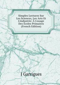 Simples Lectures Sur Les Sciences, Les Arts Et L'industrie: ? L'usage Des ?coles Primaires (French Edition)