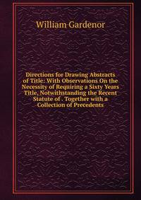 Directions for Drawing Abstracts of Title: With Observations On the Necessity of Requiring a Sixty Years Title, Notwithstanding the Recent Statute of . Together with a Collection of Precedents