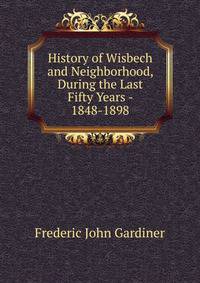 History of Wisbech and Neighborhood, During the Last Fifty Years - 1848-1898