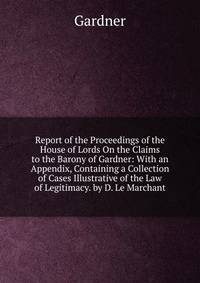 Report of the Proceedings of the House of Lords On the Claims to the Barony of Gardner: With an Appendix, Containing a Collection of Cases Illustrative of the Law of Legitimacy. by D. Le Marchant