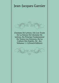 L'homme De Lettres: O? L'on Traite De La Nature De L'homme De Lettres, Du Principe Fondamental De Toutes Les Sciences, De La Culture Des Esprits, De . &amp;c, Volumes 1-2 (French Edition)