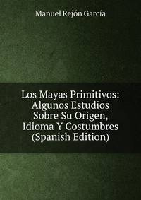 Los Mayas Primitivos: Algunos Estudios Sobre Su Origen, Idioma Y Costumbres (Spanish Edition)