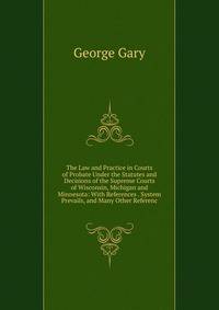 The Law and Practice in Courts of Probate Under the Statutes and Decisions of the Supreme Courts of Wisconsin, Michigan and Minnesota: With References . System Prevails, and Many Other Referenc
