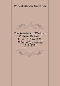 The Registers of Wadham College, Oxford .: From 1613 to 1871, Volume 2; volumes 1719-1871