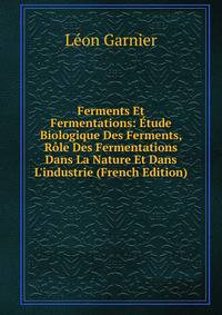 Ferments Et Fermentations: ?tude Biologique Des Ferments, R?le Des Fermentations Dans La Nature Et Dans L'industrie (French Edition)