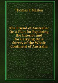 The Friend of Australia: Or, a Plan for Exploring the Interior and for Carrying On a Survey of the Whole Continent of Australia