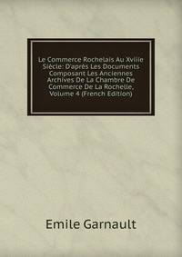 Le Commerce Rochelais Au Xviiie Si?cle: D'apr?s Les Documents Composant Les Anciennes Archives De La Chambre De Commerce De La Rochelle, Volume 4 (French Edition)