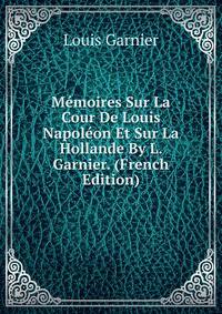 Memoires Sur La Cour De Louis Napoleon Et Sur La Hollande By L. Garnier. (French Edition)