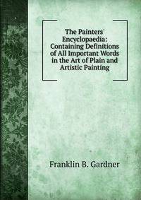 The Painters' Encyclopaedia: Containing Definitions of All Important Words in the Art of Plain and Artistic Painting