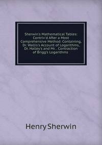 Sherwin's Mathematical Tables: Contriv'd After a Most Comprehensive Method: Containing, Dr. Wallis's Account of Logarithms, Dr. Halley's and Mr. . Contraction of Brigg's Logarithms .